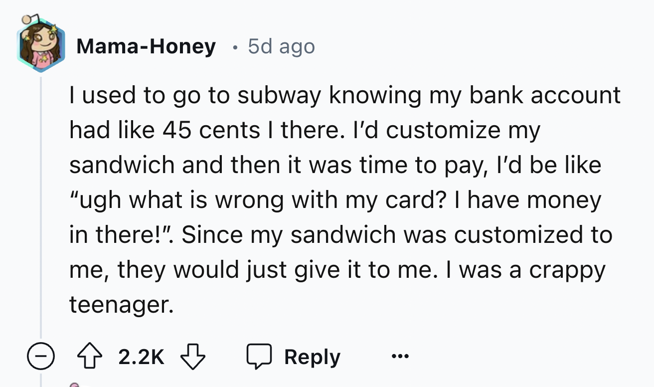 screenshot - MamaHoney 5d ago I used to go to subway knowing my bank account had 45 cents I there. I'd customize my sandwich and then it was time to pay, I'd be "ugh what is wrong with my card? I have money in there!". Since my sandwich was customized to 